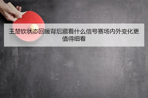 王楚钦状态回暖背后藏着什么信号赛场内外变化更值得细看